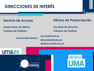 DIRECCIONES DE INTERÉS
Servicio de Acceso Oficina de Preinscripción
Aulario Rosa de Gálvez
Campus de Teatinos
Correo electrónico:
Facultad de Derecho
Campus de Teatinos
acceso@uma.es
diracades@uma.es
destinouma@uma.es
 