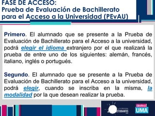 FASE DE ACCESO:
Prueba de Evaluación de Bachillerato
para el Acceso a la Universidad (PEvAU)
Primero. El alumnado que se presente a la Prueba de
Evaluación de Bachillerato para el Acceso a la universidad,
podrá elegir el idioma extranjero por el que realizará la
prueba de entre uno de los siguientes: alemán, francés,
italiano, inglés o portugués.
Segundo. El alumnado que se presente a la Prueba de
Evaluación de Bachillerato para el Acceso a la universidad,
podrá elegir, cuando se inscriba en la misma, la
modalidad por la que desean realizar la prueba.
 