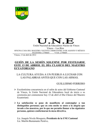 Unión Nacional de Educadores Núcleo de Vinces
                                   Vinces – Los Ríos
OFICINA CASA DEL MAESTRO: VICENTE CARBO ENTRE 10 DE AGOSTO Y MÉXICO
                 TELÉFONO: 2/790605   * FAX: 2/790605
Vinces, 13 de abril de 2012


GUIÓN DE LA SESIÓN SOLEMNE POR FESTEJARSE
ESTE 13 DE ABRIOL EL DÍA CLASICO DEL MAESTRO
ECUATORIANO

   LA CULTURA AYUDA A UN PUEBLO A LUCHAR CON
      LAS PALABRAS ANTES QUE CON LAS ARMAS.

                                             GUILLERMO FERRERO

 Excelentísima concurrencia en el salón de actos del Gobierno Cantonal
  de Vinces, la Unión Nacional de Educadores local da inicio a su
  ceremonia por conmemorar hoy 13 de abril el Día Clásico del Maestro
  Ecuatoriano.

 La satisfacción se pone de manifiesto al contemplar a tan
  distinguidas personas; que en esta noche se unen a la alegría que
  invade a los maestros, por lo que me permito llamar a las siguientes
  personas, quienes conformaran la mesa directiva.


   Lic. Joaquín Nivela Mosquera, Presidente de la UNE Cantonal
   Lic. Marilin Bustamante Peralvo,
 