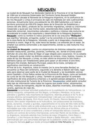 NEUQUEN
La ciudad de de Neuquén fue declarada Capital de la Provincia el 12 de Septiembre
de 1904 por el entonces Gobernador del Territorio Carlos Bouquet Roldán.
Se encuentra ubicada al Noroeste de la Patagonia Argentina, en la confluencia de
los ríos Neuquén y Limay.A principios de siglo era habitada por solo cuatrocientas
personas. Actualmente tiene una población de 201.868 habitantes y en todo el
territorio provincial de 438.079 (según datos de la Dirección de Estadísticas y
Censos del año 2001), producto de las corrientes migratorias, siendo su crecimiento
inesperado y quizá por esa misma razón, desordenado.Esta ciudad de intenso
desarrollo comercial, movimientos culturales y políticos e intensa vida nocturna es
considerada la ciudad más importante y desarrollada de la Patagonia Argentina.
Neuquén: como su nombre lo indica (proviene de la voz araucana "Ñedquén",
que significa "atrevido, arrogante, audaz") se ha convertido en la poderosa capital
de la zona Norte de la Patagonia. Vibrando a partir de 4 diagonales y boulevares
comenzó a crecer, llega al río, sube hacia las bardas y se extiende por el oeste. Se
amplían sus centros comerciales y de esparcimiento, siendo su vida nocturna muy
importante.
La ciudad de Neuquén: cuenta con alojamientos de distintas categorías como así
también restaurante, parrillas, pizzerías, confiterías, etc. donde el turista podrá
disfrutar de unos días antes de llegar al lugar elegido para vacacionar. En su estadía
en Neuquén puede visitar los distintos paseos de compra, cines, teatros, museos, la
costa de los ríos Neuquén y Limay, en este ultimo se encuentra la Isla Verde y
Balneario Gatica con instalaciones aptas para pasar un día entero al aire libre;
balneario Río Grande, Balneario Municipal, paseo de la Costa, complejo en
significativo crecimiento en construcción.
Al final de la Av. Argentina, sobre la meseta (en la zona llamadas Bardas) se
encuentra La Plaza del Centenario, siguiendo a la derecha el Balcón del Valle, lugar
apto para observar gran parte de la Ciudad de Neuquén y las localidades vecinas
como Cipolletti y Cinco Saltos ambas de la Provincia de Río Negro, como así también
los curso de los ríos Neuquén y Limay. También se puede apreciar el contraste
significativo del área productiva (chacras) y el agreste paisaje patagónico. A través
del sitio institucional de Turismo de la Provincia: Neuquentur usted podrá consultar
todo tipo de información sobre lodos los lugares que puede visitar, alojamientos,
tarifas, medios de transporte, alquiler de autos, deportes invernales, actividades de
verano, agencias de viaje etc.
Economía: La principal actividad productiva es la explotación de hidrocarburos. La
cuenca neuquina, compartida con Río Negro, La Pampa y Mendoza, es la zona
petrolera y gasífera más importante de Argentina. Además produce el 52 % de la
energía eléctrica (principalmente hidroelectridad ) del país con centrales en los
embalses Piedra del Águila, Pichi Picún Leufú, El Chocón, Planicie Banderita y
Alicurá. Otro sector importante es la fruticultura, con producciones de manzanas,
peras, duraznos, ciruelas y guindas, especialmente en la zona del Alto Valle de Río
Negro, en ese mismo valle se está produciendo uva y vino blanco fino. Una de las
actividades que más crecimiento ha tenido en los últimos años es el turismo,
especialmente en la zona cordillerana y tanto en temporada estival o invernal.
Cuenta con centros de turismo internacional, como San Martín de los Andes y Villa
La Angostura, teniendo además tres Centros de esquí (Chapelco, Cerro Bayo y
Caviahue ) y dos Parques de Nieve (Cerro Wayle y Batéa Mahuida - este último
administrado por una comunidad aborigen de la población criolla con orígenes tson'k
y mapuche llamada puel que reside principalmente en Villa Pehuenia -).
 
