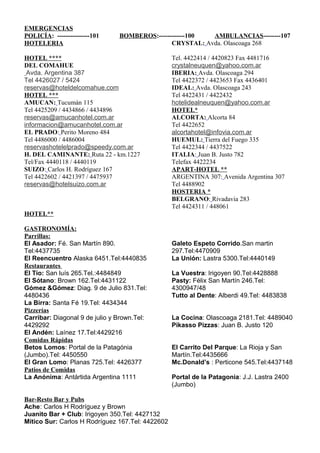 EMERGENCIAS
POLICÍA: ---------------101     BOMBEROS:------------100  AMBULANCIAS--------107
HOTELERIA                                      CRYSTAL: Avda. Olascoaga 268

HOTEL ****                                        Tel. 4422414 / 4420823 Fax 4481716
DEL COMAHUE                                       crystalneuquen@yahoo.com.ar
 Avda. Argentina 387                              IBERIA: Avda. Olascoaga 294
Tel 4426027 / 5424                                Tel 4422372 / 4423653 Fax 4436401
reservas@hoteldelcomahue.com                      IDEAL: Avda. Olascoaga 243
HOTEL ***                                         Tel 4422431 / 4422432
AMUCAN: Tucumán 115                               hotelidealneuquen@yahoo.com.ar
Tel 4425209 / 4434866 / 4434896                   HOTEL*
reservas@amucanhotel.com.ar                       ALCORTA: Alcorta 84
informacion@amucanhotel.com.ar                    Tel 4422652
EL PRADO: Perito Moreno 484                       alcortahotel@infovia.com.ar
Tel 4486000 / 4486004                             HUEMUL: Tierra del Fuego 335
reservashotelelprado@speedy.com.ar                Tel 4422344 / 4437522
H. DEL CAMINANTE: Ruta 22 - km.1227               ITALIA: Juan B. Justo 782
Tel/Fax 4440118 / 4440119                         Telefax 4422234
SUIZO: Carlos H. Rodríguez 167                    APART-HOTEL **
Tel 4422602 / 4421397 / 4475937                   ARGENTINA 307: Avenida Argentina 307
reservas@hotelsuizo.com.ar                        Tel 4488902
                                                  HOSTERIA *
                                                  BELGRANO: Rivadavia 283
                                                  Tel 4424311 / 448061
HOTEL**

GASTRONOMÍA:
Parrillas:
El Asador: Fé. San Martín 890.                    Galeto Espeto Corrido.San martin
Tel:4437735                                       297.Tel:4470909
El Reencuentro Alaska 6451.Tel:4440835            La Unión: Lastra 5300.Tel:4440149
Restaurantes
El Tío: San luís 265.Tel.:4484849                 La Vuestra: Irigoyen 90.Tel:4428888
El Sótano: Brown 162.Tel:4431122                  Pasty: Félix San Martín 246.Tel:
Gómez &Gómez: Diag. 9 de Julio 831.Tel:           4300947/48
4480436                                           Tutto al Dente: Alberdi 49.Tel: 4483838
La Birra: Santa Fé 19.Tel: 4434344
Pizzerías
Carribar: Diagonal 9 de julio y Brown.Tel:        La Cocina: Olascoaga 2181.Tel: 4489040
4429292                                           Pikasso Pizzas: Juan B. Justo 120
El Andén: Laínez 17.Tel:4429216
Comidas Rápidas
Betos Lomos: Portal de la Patagónia               El Carrito Del Parque: La Rioja y San
(Jumbo).Tel: 4450550                              Martín.Tel:4435666
El Gran Lomo: Planas 725.Tel: 4426377             Mc.Donald’s : Perticone 545.Tel:4437148
Patios de Comidas
La Anónima: Antártida Argentina 1111              Portal de la Patagonia: J.J. Lastra 2400
                                                  (Jumbo)

Bar-Resto Bar y Pubs
Ache: Carlos H Rodríguez y Brown
Juanito Bar + Club: Irigoyen 350.Tel: 4427132
Mítico Sur: Carlos H Rodríguez 167.Tel: 4422602
 
