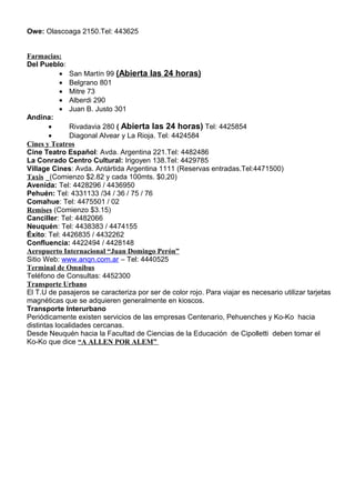 Owe: Olascoaga 2150.Tel: 443625


Farmacias:
Del Pueblo:
            • San Martín 99 (Abierta las 24 horas)
            • Belgrano 801
            • Mitre 73
            • Alberdi 290
            • Juan B. Justo 301
Andina:
        •      Rivadavia 280 ( Abierta las 24 horas) Tel: 4425854
        •      Diagonal Alvear y La Rioja. Tel: 4424584
Cines y Teatros
Cine Teatro Español: Avda. Argentina 221.Tel: 4482486
La Conrado Centro Cultural: Irigoyen 138.Tel: 4429785
Village Cines: Avda. Antártida Argentina 1111 (Reservas entradas.Tel:4471500)
Taxis _(Comienzo $2.82 y cada 100mts. $0,20)
Avenida: Tel: 4428296 / 4436950
Pehuén: Tel: 4331133 /34 / 36 / 75 / 76
Comahue: Tel: 4475501 / 02
Remises (Comienzo $3.15)
Canciller: Tel: 4482066
Neuquén: Tel: 4438383 / 4474155
Éxito: Tel: 4426835 / 4432262
Confluencia: 4422494 / 4428148
Aeropuerto Internacional “Juan Domingo Perón”
Sitio Web: www.anqn.com.ar – Tel: 4440525
Terminal de Omnibus
Teléfono de Consultas: 4452300
Transporte Urbano
El T.U de pasajeros se caracteriza por ser de color rojo. Para viajar es necesario utilizar tarjetas
magnéticas que se adquieren generalmente en kioscos.
Transporte Interurbano
Periódicamente existen servicios de las empresas Centenario, Pehuenches y Ko-Ko hacia
distintas localidades cercanas.
Desde Neuquén hacia la Facultad de Ciencias de la Educación de Cipolletti deben tomar el
Ko-Ko que dice “A ALLEN POR ALEM”
 