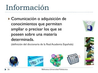 Información
 Comunicación o adquisición de
conocimientos que permiten
ampliar o precisar los que se
poseen sobre una materia
determinada.
(definición del diccionario de la Real Academia Española)
26 Biblioteca Universidad Politécnica
 
