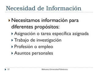 Necesidad de Información
 Necesitamos información para
diferentes propósitos:
 Asignación o tarea específica asignada
 Trabajo de investigación
 Profesión o empleo
 Asuntos personales
27 Biblioteca Universidad Politécnica
 