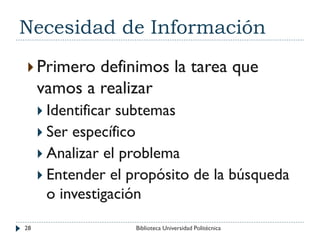 Necesidad de Información
 Primero definimos la tarea que
vamos a realizar
 Identificar subtemas
 Ser específico
 Analizar el problema
 Entender el propósito de la búsqueda
o investigación
28 Biblioteca Universidad Politécnica
 