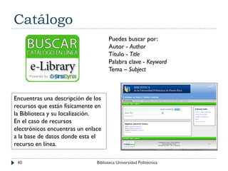 Catálogo
Puedes buscar por:
Autor - Author
Título - Title
Palabra clave - Keyword
Tema – Subject
Encuentras una descripción de los
recursos que están físicamente en
la Biblioteca y su localización.
En el caso de recursos
electrónicos encuentras un enlace
a la base de datos donde esta el
recurso en línea.
40 Biblioteca Universidad Politécnica
 