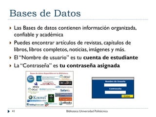 Bases de Datos
 Las Bases de datos contienen información organizada,
confiable y académica
 Puedes encontrar artículos de revistas, capítulos de
libros, libros completos, noticias, imágenes y más.
 El “Nombre de usuario” es tu cuenta de estudiante
 La “Contraseña” es tu contraseña asignada
41 Biblioteca Universidad Politécnica
 