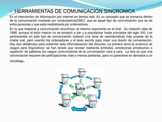  HERRAMIENTAS DE COMUNICACIÓN SINCRONICA
Es el intercambio de información por internet en tiempo real. Es un concepto que se enmarca dentro
de la comunicación mediada por computadora(CMC), que es aquel tipo de comunicación que se da
entre personas y que está mediatizada por ordenadores.
En lo que respecta a comunicación sincrónica, el máximo exponente es el chat . Su creación data de
1988, aunque el éxito masivo no se empezó a dar y a popularizar hasta principios del siglo XXI. Los
participantes en este tipo de comunicación realizan una serie de características más propias de la
charla oral, pero usando los ordenadores y el texto escrito para crear una ilusión de conversación.
Hay dos obstáculos para solventar esta informalización del discurso: La primera sería la ausencia de
rasgos para lingüísticos: se han tenido que recrear mediante símbolos, emoticones emoticonos o
repetición de palabras los rasgos comunicativos de la conversación cara a cara, La otra es que una
conversación requiere de participaciones más o menos paritarias, para no parecerse en demasía a un
monólogo.
 