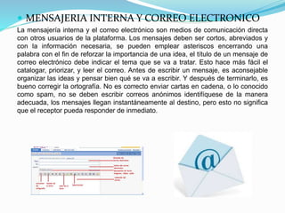  MENSAJERIA INTERNA Y CORREO ELECTRONICO
La mensajería interna y el correo electrónico son medios de comunicación directa
con otros usuarios de la plataforma. Los mensajes deben ser cortos, abreviados y
con la información necesaria, se pueden emplear asteriscos encerrando una
palabra con el fin de reforzar la importancia de una idea, el título de un mensaje de
correo electrónico debe indicar el tema que se va a tratar. Esto hace más fácil el
catalogar, priorizar, y leer el correo. Antes de escribir un mensaje, es aconsejable
organizar las ideas y pensar bien qué se va a escribir. Y después de terminarlo, es
bueno corregir la ortografía. No es correcto enviar cartas en cadena, o lo conocido
como spam, no se deben escribir correos anónimos identifíquese de la manera
adecuada, los mensajes llegan instantáneamente al destino, pero esto no significa
que el receptor pueda responder de inmediato.
 