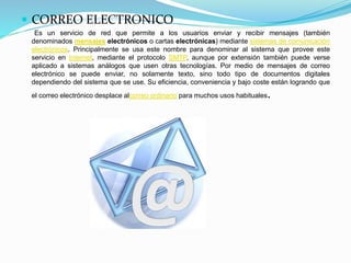  CORREO ELECTRONICO
Es un servicio de red que permite a los usuarios enviar y recibir mensajes (también
denominados mensajes electrónicos o cartas electrónicas) mediante sistemas de comunicación
electrónicos. Principalmente se usa este nombre para denominar al sistema que provee este
servicio en Internet, mediante el protocolo SMTP, aunque por extensión también puede verse
aplicado a sistemas análogos que usen otras tecnologías. Por medio de mensajes de correo
electrónico se puede enviar, no solamente texto, sino todo tipo de documentos digitales
dependiendo del sistema que se use. Su eficiencia, conveniencia y bajo coste están logrando que
el correo electrónico desplace alcorreo ordinario para muchos usos habituales.
 