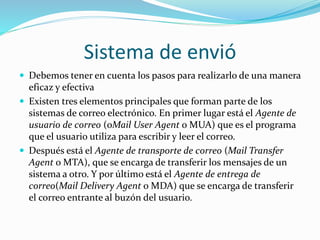Sistema de envió
 Debemos tener en cuenta los pasos para realizarlo de una manera
eficaz y efectiva
 Existen tres elementos principales que forman parte de los
sistemas de correo electrónico. En primer lugar está el Agente de
usuario de correo (oMail User Agent o MUA) que es el programa
que el usuario utiliza para escribir y leer el correo.
 Después está el Agente de transporte de correo (Mail Transfer
Agent o MTA), que se encarga de transferir los mensajes de un
sistema a otro. Y por último está el Agente de entrega de
correo(Mail Delivery Agent o MDA) que se encarga de transferir
el correo entrante al buzón del usuario.
 