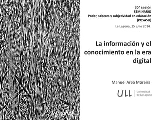 Manuel Area Moreira
La información y el
conocimiento en la era
digital
La Laguna, 15 julio 2014
85ª sesión
SEMINARIO
Poder, saberes y subjetividad en educación
(POSASU)
 