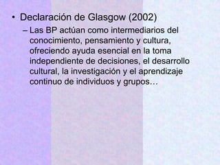 • Declaración de Glasgow (2002)
– Las BP actúan como intermediarios del
conocimiento, pensamiento y cultura,
ofreciendo ayuda esencial en la toma
independiente de decisiones, el desarrollo
cultural, la investigación y el aprendizaje
continuo de individuos y grupos…
 