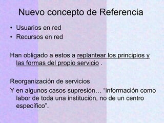Nuevo concepto de Referencia
• Usuarios en red
• Recursos en red
Han obligado a estos a replantear los principios y
las formas del propio servicio .
Reorganización de servicios
Y en algunos casos supresión… “información como
labor de toda una institución, no de un centro
específico”.
 