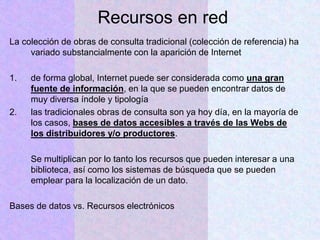 Recursos en red
La colección de obras de consulta tradicional (colección de referencia) ha
variado substancialmente con la aparición de Internet
1. de forma global, Internet puede ser considerada como una gran
fuente de información, en la que se pueden encontrar datos de
muy diversa índole y tipología
2. las tradicionales obras de consulta son ya hoy día, en la mayoría de
los casos, bases de datos accesibles a través de las Webs de
los distribuidores y/o productores.
Se multiplican por lo tanto los recursos que pueden interesar a una
biblioteca, así como los sistemas de búsqueda que se pueden
emplear para la localización de un dato.
Bases de datos vs. Recursos electrónicos
 