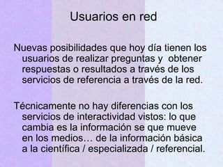 Usuarios en red
Nuevas posibilidades que hoy día tienen los
usuarios de realizar preguntas y obtener
respuestas o resultados a través de los
servicios de referencia a través de la red.
Técnicamente no hay diferencias con los
servicios de interactividad vistos: lo que
cambia es la información se que mueve
en los medios… de la información básica
a la científica / especializada / referencial.
 