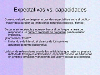 Expectativas vs. capacidades
Corremos el peligro de generar grandes expectativas entre el público.
- Hacer desaparecer las limitaciones naturales (espacio / tiempo)
Disparar su frecuencia y numero, hasta el punto que la tarea de
responder a un número creciente de preguntas puede resultar
imposible.
¿Cómo hacer frente?
- limitando y definiendo el alcance de los servicios
- actuando de forma cooperativa.
La labor de referencia es una de las actividades que mejor se presta a
método de trabajo en colaboración, especializándose las bibliotecas
en ámbitos temáticos y añadiendo así valor y calidad a la consulta.
.
 