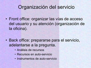Organización del servicio
• Front office: organizar las vías de acceso
del usuario y su atención (organización de
la oficina).
• Back office: prepararse para el servicio,
adelantarse a la pregunta.
• Análisis de recursos
• Recursos en auto-servicio
• Instrumentos de auto-servicio
 