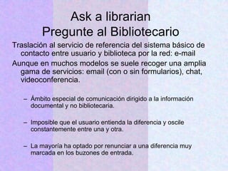 Ask a librarian
Pregunte al Bibliotecario
Traslación al servicio de referencia del sistema básico de
contacto entre usuario y biblioteca por la red: e-mail
Aunque en muchos modelos se suele recoger una amplia
gama de servicios: email (con o sin formularios), chat,
videoconferencia.
– Ámbito especial de comunicación dirigido a la información
documental y no bibliotecaria.
– Imposible que el usuario entienda la diferencia y oscile
constantemente entre una y otra.
– La mayoría ha optado por renunciar a una diferencia muy
marcada en los buzones de entrada.
 
