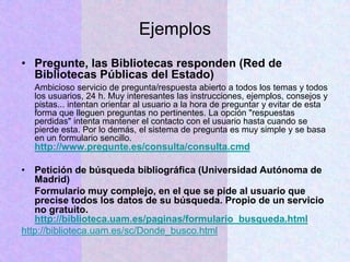 Ejemplos
• Pregunte, las Bibliotecas responden (Red de
Bibliotecas Públicas del Estado)
Ambicioso servicio de pregunta/respuesta abierto a todos los temas y todos
los usuarios, 24 h. Muy interesantes las instrucciones, ejemplos, consejos y
pistas... intentan orientar al usuario a la hora de preguntar y evitar de esta
forma que lleguen preguntas no pertinentes. La opción "respuestas
perdidas" intenta mantener el contacto con el usuario hasta cuando se
pierde esta. Por lo demás, el sistema de pregunta es muy simple y se basa
en un formulario sencillo.
http://www.pregunte.es/consulta/consulta.cmd
• Petición de búsqueda bibliográfica (Universidad Autónoma de
Madrid)
Formulario muy complejo, en el que se pide al usuario que
precise todos los datos de su búsqueda. Propio de un servicio
no gratuito.
http://biblioteca.uam.es/paginas/formulario_busqueda.html
http://biblioteca.uam.es/sc/Donde_busco.html
 