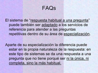 FAQs
El sistema de “respuesta habitual a una pregunta”
puede también ser adaptado a los servicios de
referencia para atender a las preguntas
repetitivas dentro de su área de especialización.
Aparte de su especialización la diferencia puede
estar en la propia naturaleza de la respuesta: en
este tipo de sistemas se da una respuesta a una
pregunta que no tiene porqué ser ni la única, ni
completa, sino la más habitual.
 