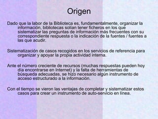 Origen
Dado que la labor de la Biblioteca es, fundamentalmente, organizar la
información, bibliotecas solían tener ficheros en los que
sistematizar las preguntas de información más frecuentes con su
correspondiente respuesta o la indicación de la fuentes / fuentes a
las que acudir.
Sistematización de casos recogidos en los servicios de referencia para
organizar y apoyar la propia actividad interna.
Ante el número creciente de recursos (muchas respuestas pueden hoy
día encontrarse en Internet) y la falta de herramientas de
búsqueda adecuadas, se hizo necesario algún instrumento de
acceso estructurado a la información.
Con el tiempo se vieron las ventajas de completar y sistematizar estos
casos para crear un instrumento de auto-servicio en línea.
 