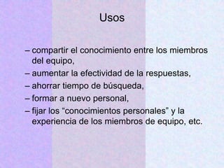 Usos
– compartir el conocimiento entre los miembros
del equipo,
– aumentar la efectividad de la respuestas,
– ahorrar tiempo de búsqueda,
– formar a nuevo personal,
– fijar los “conocimientos personales” y la
experiencia de los miembros de equipo, etc.
 