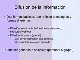 Difusión de la información
• Dos formas básicas, que reflejan tecnologías y
formas diferentes:
– Difusión estática (boletines/news en la web,
bitácoras/weblogs)
– Difusión dinámica (e-mail)
• Push: enviar información bajo demanda
• Pull: enviar información sin demanda
Puede ser genérica o selectiva (personal o grupal)
 