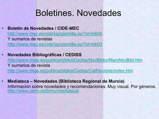 Boletines. Novedades
• Boletín de Novedades / CIDE-MEC
http://www.mec.es/cide/jsp/plantilla.jsp?id=bib05
Y sumarios de revistas
http://www.mec.es/cide/jsp/plantilla.jsp?id=bib03
• Novedades Bibliográficas / CEDISS
http://www.mtas.es/publica/bibliot/Cediss/NovBiblio/MarcNovBibl.htm
Y sumarios de revista
http://www.mtas.es/publica/bibliot/Cediss/CatRevistas/index.htm
• Mediateca – Novedades (Biblioteca Regional de Murcia)
Información sobre novedades y recomendaciones. Muy visual. Por géneros.
http://www.carm.es/brmu/mediateca/
 