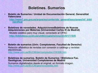 • Boletín de Sumarios / Unidad de Documentación General, Generalitat
Valenciana
http://www1.pre.gva.es/argos/es/contenido_general/secciones/inf_bibli
ografica/
• Boletines de novedades. AdquisicionesBoletines de Nuevas
Adquisiciones por Materias (Universidad Carlos III de Madrid)
Modelo estático pero muy visual, conectado al OPAC
http://biblioteca.uc3m.es/uhtbin/cgisirsi/x/uc3m/0/1/110/X
• Boletín de sumarios (Univ. Complutense, Facultad de Derecho)
Relación alfabética de revistas con conexión a catálogo y revistas
electrónicas.
http://www.ucm.es/BUCM/der/compludoc-030306.htm
• Boletines de sumarios. Boletín de Sumarios / Biblioteca Fac.
Geológicas, Universidad Complutense de Madrid
Sumarios digitalizados desde el original, en formato imagen.
http://www.ucm.es/BUCM/geo/novedades.htm
Boletines. Sumarios
 