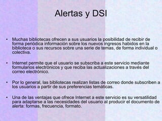 Alertas y DSI
• Muchas bibliotecas ofrecen a sus usuarios la posibilidad de recibir de
forma periódica información sobre los nuevos ingresos habidos en la
biblioteca o sus recursos sobre una serie de temas, de forma individual o
colectiva.
• Internet permite que el usuario se subscriba a este servicio mediante
formularios electrónicos y que reciba las actualizaciones a través del
correo electrónico.
• Por lo general, las bibliotecas realizan listas de correo donde subscriben a
los usuarios a partir de sus preferencias temáticas.
• Una de las ventajas que ofrece Internet a este servicio es su versatilidad
para adaptarse a las necesidades del usuario al producir el documento de
alerta: formas, frecuencia, formato.
 