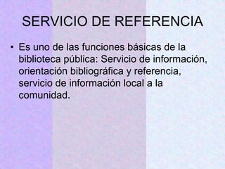 SERVICIO DE REFERENCIA
• Es uno de las funciones básicas de la
biblioteca pública: Servicio de información,
orientación bibliográfica y referencia,
servicio de información local a la
comunidad.
 