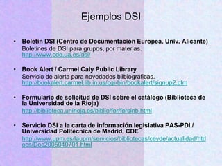 Ejemplos DSI
• Boletín DSI (Centro de Documentación Europea, Univ. Alicante)
Boletines de DSI para grupos, por materias.
http://www.cde.ua.es/dsi/
• Book Alert / Carmel Caly Public Library
Servicio de alerta para novedades bilbiográficas.
http://bookalert.carmel.lib.in.us/cgi-bin/bookalert/signup2.cfm
• Formulario de solicitud de DSI sobre el catálogo (Biblioteca de
la Universidad de la Rioja)
http://biblioteca.unirioja.es/biblio/for/forsinb.html
• Servicio DSI a la carta de información legislativa PAS-PDI /
Universidad Politécnica de Madrid, CDE
http://www.upm.es/laupm/servicios/bibliotecas/ceyde/actualidad/htd
ocs/Doc2005040701.html
 