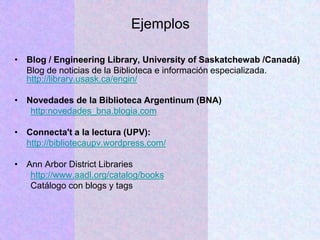 Ejemplos
• Blog / Engineering Library, University of Saskatchewab /Canadá)
Blog de noticias de la Biblioteca e información especializada.
http://library.usask.ca/engin/
• Novedades de la Biblioteca Argentinum (BNA)
http:novedades_bna.blogia.com
• Connecta't a la lectura (UPV):
http://bibliotecaupv.wordpress.com/
• Ann Arbor District Libraries
http://www.aadl.org/catalog/books
Catálogo con blogs y tags
 