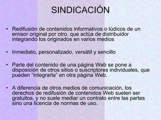 SINDICACIÓN
• Redifusión de contenidos informativos o lúdicos de un
emisor original por otro, que actúa de distribuidor
integrando los originados en varios medios
• Inmediato, personalizado, versátil y sencillo
• Parte del contenido de una página Web se pone a
disposición de otros sitios o suscriptores individuales, que
pueden “integrarla” en otra página Web.
• A diferencia de otros medios de comunicación, los
derechos de redifusión de contenidos Web suelen ser
gratuitos, y no suele mediar un contrato entre las partes
sino una licencia de normas de uso.
 