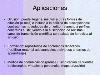 Aplicaciones
• Difusión: puede llegar a sustituir a otras formas de
difusión (e-mail) e incluso a la política de suscripciones:
contratar las novedades de un editor respecto a perfiles
concretos sustituyendo a la suscripción de revistas. El
canal de transmisión científica se traslada de la revista al
artículo.
• Formación: repositorios de contenidos didácticos
(reutilizar material adecuándolos a diversos entornos de
aprendizaje)
• Medios de comunicación (prensa) : sindicación de fuentes
tradicionales, virtuales y personales (napsterización)
 