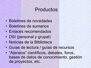 Productos
• Boletines de novedades
• Boletines de sumarios
• Enlaces recomendados
• DSI (personal y grupal)
• Noticias de la Biblioteca
• Guías de lectura / guías de recursos
• “Ateneos” científicos, debates, foros,
bases de datos de conocimiento, gestión
de proyectos, etc.
 