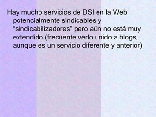 Hay mucho servicios de DSI en la Web
potencialmente sindicables y
“sindicabilizadores” pero aún no está muy
extendido (frecuente verlo unido a blogs,
aunque es un servicio diferente y anterior)
 