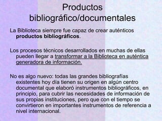 Productos
bibliográfico/documentales
La Biblioteca siempre fue capaz de crear auténticos
productos bibliográficos.
Los procesos técnicos desarrollados en muchas de ellas
pueden llegar a transformar a la Biblioteca en auténtica
generadora de información.
No es algo nuevo: todas las grandes bibliografías
existentes hoy día tienen su origen en algún centro
documental que elaboró instrumentos bibliográficos, en
principio, para cubrir las necesidades de información de
sus propias instituciones, pero que con el tiempo se
convirtieron en importantes instrumentos de referencia a
nivel internacional.
 