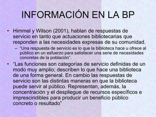 INFORMACIÓN EN LA BP
• Himmel y Wilson (2001), hablan de respuestas de
servicio en tanto que actuaciones bibliotecarias que
responden a las necesidades expresas de su comunidad.
– “Una respuesta de servicio es lo que la biblioteca hace u ofrece al
público en un esfuerzo para satisfacer una serie de necesidades
concretas de la población”.
• “Las funciones son categorías de servicio definidas de un
modo muy amplio; describen lo que hace una biblioteca
de una forma general. En cambio las respuestas de
servicio son las distintas maneras en que la biblioteca
puede servir al público. Representan, además, la
concentración y el despliegue de recursos específicos e
imprescindibles para producir un beneficio público
concreto o resultado”
 