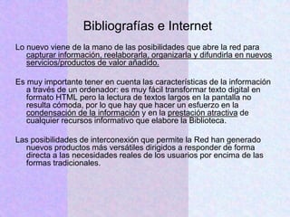 Bibliografías e Internet
Lo nuevo viene de la mano de las posibilidades que abre la red para
capturar información, reelaborarla, organizarla y difundirla en nuevos
servicios/productos de valor añadido.
Es muy importante tener en cuenta las características de la información
a través de un ordenador: es muy fácil transformar texto digital en
formato HTML pero la lectura de textos largos en la pantalla no
resulta cómoda, por lo que hay que hacer un esfuerzo en la
condensación de la información y en la prestación atractiva de
cualquier recursos informativo que elabore la Biblioteca.
Las posibilidades de interconexión que permite la Red han generado
nuevos productos más versátiles dirigidos a responder de forma
directa a las necesidades reales de los usuarios por encima de las
formas tradicionales.
 