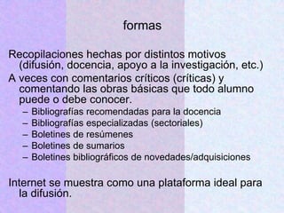 formas
Recopilaciones hechas por distintos motivos
(difusión, docencia, apoyo a la investigación, etc.)
A veces con comentarios críticos (críticas) y
comentando las obras básicas que todo alumno
puede o debe conocer.
– Bibliografías recomendadas para la docencia
– Bibliografías especializadas (sectoriales)
– Boletines de resúmenes
– Boletines de sumarios
– Boletines bibliográficos de novedades/adquisiciones
Internet se muestra como una plataforma ideal para
la difusión.
 