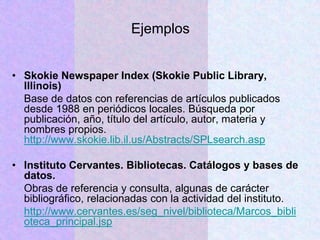 Ejemplos
• Skokie Newspaper Index (Skokie Public Library,
Illinois)
Base de datos con referencias de artículos publicados
desde 1988 en periódicos locales. Búsqueda por
publicación, año, título del artículo, autor, materia y
nombres propios.
http://www.skokie.lib.il.us/Abstracts/SPLsearch.asp
• Instituto Cervantes. Bibliotecas. Catálogos y bases de
datos.
Obras de referencia y consulta, algunas de carácter
bibliográfico, relacionadas con la actividad del instituto.
http://www.cervantes.es/seg_nivel/biblioteca/Marcos_bibli
oteca_principal.jsp
 