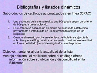 Bibliografías y listados dinámicos
Subproductos de catálogos automatizados y en línea (OPAC)
1. Una subrutina del sistema realiza una búsqueda según un criterio
de búsqueda preestablecido.
2. Este criterio se basa en un elemento de búsqueda establecido
previamente e introducido en un determinado campo de los
resgistros
3. Cuando el usuario pincha en el enlace del boletín se ejecuta la
subrutina y el catálogo realiza la búsqueda, mostrando el resultado
en forma de listado (no existe ningún documento previo)
Objetivo: mantener al día la actualidad de la lista
Ventaja adicional: al realizarse sobre el catálogo ofrece
información sobre su ubicación y disponibilidad en la
Biblioteca.
 