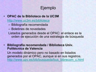 Ejemplo
• OPAC de la Biblioteca de la UC3M
http://www.uc3m.es/biblioteca
– Bibliografía recomendada
– Boletines de novedades
Listados generados desde el OPAC: el enlace es la
orden de ejecución de una estrategia de búsqueda
• Bibliografía recomendada / Biblioteca Univ.
Politécnica de Valencia
Un modelo dinámico pero no basado en listados
generados por el OPAC, aunque si en sus registros.
http://www.upv.es/bib/busqueda/bus_bibrecom_c.html
 