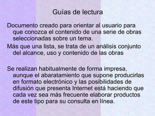 Guías de lectura
Documento creado para orientar al usuario para
que conozca el contenido de una serie de obras
seleccionadas sobre un tema.
Más que una lista, se trata de un análisis conjunto
del alcance, uso y contenido de las obras
Se realizan habitualmente de forma impresa,
aunque el abaratamiento que supone producirlas
en formato electrónico y las posibilidades de
difusión que presenta Internet está haciendo que
cada vez sea más frecuente elaborar productos
de este tipo para su consulta en línea.
 