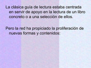 La clásica guía de lectura estaba centrada
en servir de apoyo en la lectura de un libro
concreto o a una selección de ellos.
Pero la red ha propiciado la proliferación de
nuevas formas y contenidos:
 