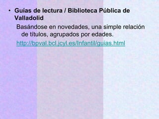 • Guías de lectura / Biblioteca Pública de
Valladolid
Basándose en novedades, una simple relación
de títulos, agrupados por edades.
http://bpval.bcl.jcyl.es/Infantil/guias.html
 