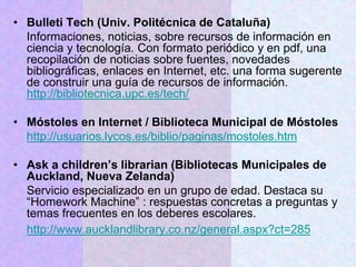 • Bulleti Tech (Univ. Politécnica de Cataluña)
Informaciones, noticias, sobre recursos de información en
ciencia y tecnología. Con formato periódico y en pdf, una
recopilación de noticias sobre fuentes, novedades
bibliográficas, enlaces en Internet, etc. una forma sugerente
de construir una guía de recursos de información.
http://bibliotecnica.upc.es/tech/
• Móstoles en Internet / Biblioteca Municipal de Móstoles
http://usuarios.lycos.es/biblio/paginas/mostoles.htm
• Ask a children’s librarian (Bibliotecas Municipales de
Auckland, Nueva Zelanda)
Servicio especializado en un grupo de edad. Destaca su
“Homework Machine” : respuestas concretas a preguntas y
temas frecuentes en los deberes escolares.
http://www.aucklandlibrary.co.nz/general.aspx?ct=285
 