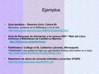 Ejemplos
• Guía temática – Derecho (Univ. Carlos III)
Recursos jurídicos en la Biblioteca y en la red.
http://www.uc3m.es/uc3m/serv/BIB/GUIA/derecho.html
• Guía de Recursos de Animación a la Lectura 2007 / Web del Libro,
Archivos y Bibliotecas de Castilla-La Mancha
http://j2ee.jccm.es/dglab/Home
• Pathfinders / College of St. Catherine Libraries, Minneapolis
"Pathfinders" are guides to help you get started finding information on a topic.
http://www.stkate.edu/library/trw/gaymilitary.html
• Repertorio de obras de consulta infantiles y juveniles (FGSR)
http://www.fundaciongsr.es/pdfs/ROC.pdf
 